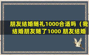 朋友结婚随礼1000合适吗（我结婚朋友随了1000 朋友结婚随礼多少钱合适）